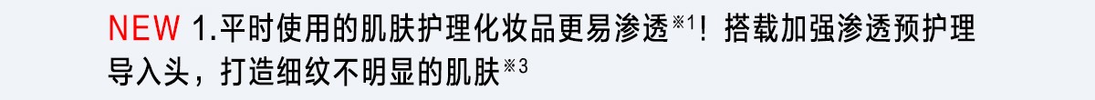 1.平時使用的肌膚護理化妝品更容易滲透※1！實際體會肌膚的水潤和彈性。打造細紋不明顯的肌膚※3