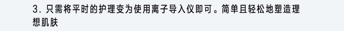 3. 只需將平時的護理變為使用離子導入儀即可。簡單且輕松地塑造理想肌膚