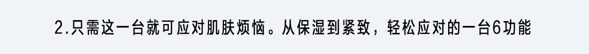 2.只需這一臺就可應對肌膚煩惱。從保濕到緊致，輕松應對的一臺6功能
