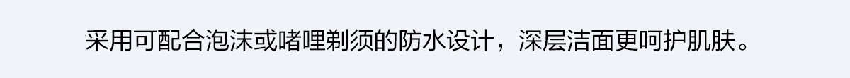 采用可配合泡沫或啫哩剃須的防水設計，深層潔面更呵護肌膚。