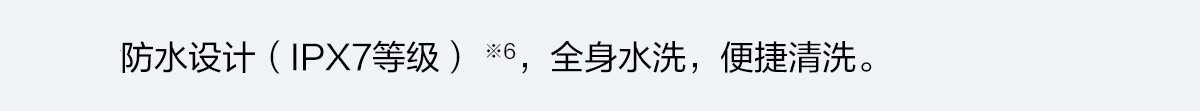 防水設計（IPX7等級） ※6，全身水洗，便捷清洗。