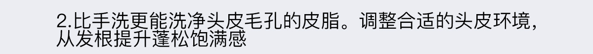 2. NEW 比手洗更能洗凈頭皮毛孔的皮脂。調整合適的頭皮環境，從發根提升蓬松飽滿感
