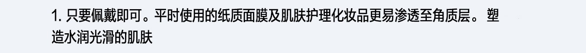 1. 只要佩戴即可。平時使用的紙質面膜及肌膚護理化妝品更易滲透至角質層。塑造水潤光滑的肌膚