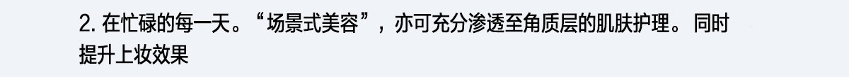 2. 在忙碌的每一天。“場景式美容”，亦可充分滲透至角質層的肌膚護理。同時提升上妝效果
