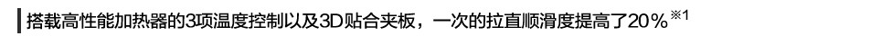 新增加了高性能加熱器的3項溫度控制以及3D貼合夾板，一次的拉直順滑度提高了20% ※1